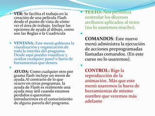 TEXTO: Nos permitirá controlar los diversos atributos aplicados al texto (no lo usaremos mucho).COMANDOS: Este nuevo menú administra la ejecución de acciones preprogramadas llamadas comandos. (En este curso no lo usaremos).CONTROL: Rige la reproducción de la animación. Más que este menú usaremos la barra de herramientas de mismo nombre que veremos más adelanteVER: Se facilita el trabajo en la creación de una película Flash desde el punto de vista de cómo ver el área de trabajo. Incluye las opciones de ayuda al dibujo, como son las Reglas o la CuadrículaVENTANA: Este menú gobierna la visualización y organización de toda la interfaz del programa. Desde aquí puedes visualizar y ocultar cualquier panel o barra de herramientas que desees.AYUDA: Como cualquier otro por grama flash incluye un menú de ayuda.Al contrario de lo que ocurre en otros programas, la ayuda de Flash es realmente una ayuda muy útil cuando estamos perdidos o queremos introducirnos en el conocimiento de alguna parcela del programa. 