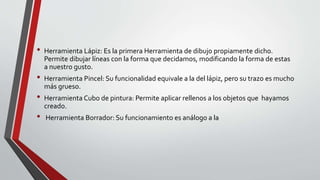• Herramienta Lápiz: Es la primera Herramienta de dibujo propiamente dicho.
Permite dibujar líneas con la forma que decidamos, modificando la forma de estas
a nuestro gusto.
• Herramienta Pincel: Su funcionalidad equivale a la del lápiz, pero su trazo es mucho
más grueso.
• Herramienta Cubo de pintura: Permite aplicar rellenos a los objetos que hayamos
creado.
• Herramienta Borrador: Su funcionamiento es análogo a la
 