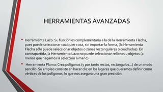 HERRAMIENTAS AVANZADAS
• Herramienta Lazo: Su función es complementaria a la de la Herramienta Flecha,
pues puede seleccionar cualquier cosa, sin importar la forma, (la Herramienta
Flecha sólo puede seleccionar objetos o zonas rectangulares o cuadradas). En
contrapartida, la Herramienta Lazo no puede seleccionar rellenos u objetos (a
menos que hagamos la selección a mano).
• Herramienta Pluma: Crea polígonos (y por tanto rectas, rectángulos...) de un modo
sencillo. Su empleo consiste en hacer clic en los lugares que queramos definir como
vértices de los polígonos, lo que nos asegura una gran precisión.
 