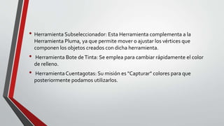 • Herramienta Subseleccionador: Esta Herramienta complementa a la
Herramienta Pluma, ya que permite mover o ajustar los vértices que
componen los objetos creados con dicha herramienta.
• Herramienta Bote deTinta: Se emplea para cambiar rápidamente el color
de relleno.
• Herramienta Cuentagotas: Su misión es "Capturar" colores para que
posteriormente podamos utilizarlos.
 