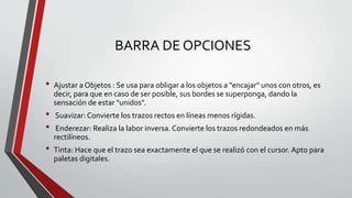 BARRA DE OPCIONES
• Ajustar a Objetos : Se usa para obligar a los objetos a "encajar" unos con otros, es
decir, para que en caso de ser posible, sus bordes se superponga, dando la
sensación de estar "unidos".
• Suavizar: Convierte los trazos rectos en líneas menos rígidas.
• Enderezar: Realiza la labor inversa. Convierte los trazos redondeados en más
rectilíneos.
• Tinta: Hace que el trazo sea exactamente el que se realizó con el cursor. Apto para
paletas digitales.
 
