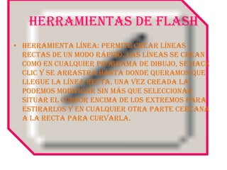 HERRAMIENTAS DE FLASHHerramienta Línea: Permite crear líneas rectas de un modo rápido. Las líneas se crean como en cualquier programa de dibujo, se hace clic y se arrastra hasta donde queramos que llegue la línea recta. Una vez creada la podemos modificar sin más que seleccionar situar el cursor encima de los extremos para estirarlos y en cualquier otra parte cercana a la recta para curvarla.