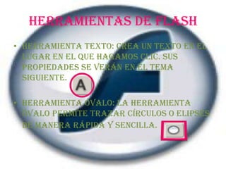 HERRAMIENTAS DE FLASHHerramienta Texto: Crea un texto en el lugar en el que hagamos clic. Sus propiedades se verán en el tema siguiente.Herramienta Óvalo: La herramienta Óvalo permite trazar círculos o elipses de manera rápida y sencilla.