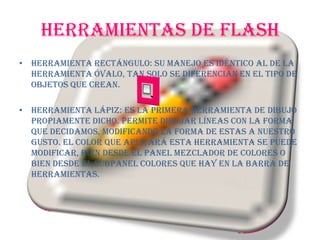 HERRAMIENTAS DE FLASHHerramienta Rectángulo: Su manejo es idéntico al de la Herramienta Óvalo, tan solo se diferencian en el tipo de objetos que crean.Herramienta Lápiz: Es la primera Herramienta de dibujo propiamente dicho. Permite dibujar líneas con la forma que decidamos, modificando la forma de estas a nuestro gusto. El color que aplicará esta Herramienta se puede modificar, bien desde el Panel Mezclador de Colores o bien desde el subpanel Colores que hay en la Barra de Herramientas.