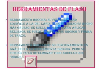 HERRAMIENTAS DE FLASHHerramienta Brocha: Su funcionalidad equivale a la del lápiz, pero su trazo es mucho más grueso. Se suele emplear para aplicar rellenos. Se puede modificar su grosor y forma de trazo. Herramienta Borrador: Su funcionamiento es análogo a la Herramienta Brocha. Pero su función es la de eliminar todo aquello que "dibuje".