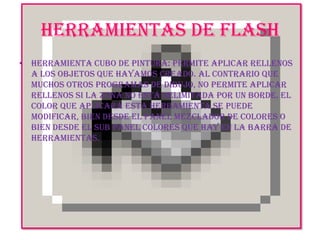 HERRAMIENTAS DE FLASHHerramienta Cubo de Pintura: Permite aplicar rellenos a los objetos que hayamos creado. Al contrario que muchos otros programas de dibujo, no permite aplicar rellenos si la zona no está delimitada por un borde. El color que aplicará esta Herramienta se puede modificar, bien desde el Panel Mezclador de Colores o bien desde el sub panel Colores que hay en la Barra de Herramientas.