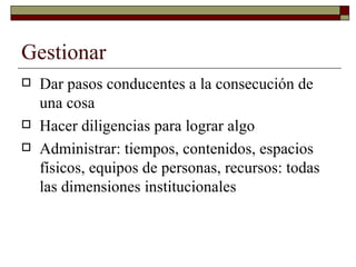 Gestionar Dar pasos conducentes a la consecución de una cosa. Hacer diligencias para lograr algo Administrar: tiempos, contenidos, espacios físicos, equipos de personas, recursos: todas las dimensiones institucionales. 