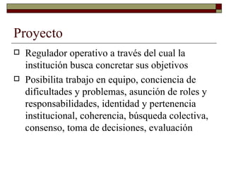 Proyecto Regulador operativo a través del cual la institución busca concretar sus objetivos. Posibilita trabajo en equipo, conciencia de dificultades y problemas, asunción de roles y responsabilidades, identidad y pertenencia institucional, coherencia, búsqueda colectiva, consenso, toma de decisiones, evaluación. 