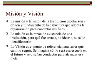 Misión y Visión La misión y la visión de la Institución escolar son el origen y fundamento de la estructura que adopta la organización para concretar sus fines. La misión es la razón de existencia de una institución, para qué fue creada, su ideario, su sello identificatorio. La visión es el punto de referencia para saber qué camino seguir. Permite imaginar cómo será esa escuela en el futuro y diseñar conductas para alcanzar esa meta. 