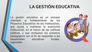 La gestión educativa es un proceso
orientado al fortalecimiento de los
Proyectos Educativos de las Instituciones,
que ayuda a mantener la autonomía
institucional, en el marco de las políticas
públicas, y que enriquece los procesos
pedagógicos con el fin de responder a las
necesidades educativas locales,
regionales.
 