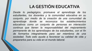 Desde lo pedagógico, promueve el aprendizaje de los
estudiantes, los docentes y la comunidad educativa en su
conjunto, por medio de la creación de una comunidad de
aprendizaje donde se reconozca los establecimientos
educativos como un conjunto de personas en interacción
continua que tienen la responsabilidad del mejoramiento
permanente de los aprendizajes de los estudiantes, con el fin
de formarlos integralmente para ser miembros de una
sociedad. Todo esto ayuda a favorecer su calidad de vida y
prepararlos para su vida en el mundo laboral.
 
