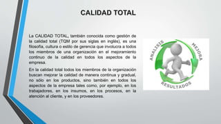 La CALIDAD TOTAL, también conocida como gestión de
la calidad total (TQM por sus siglas en inglés), es una
filosofía, cultura o estilo de gerencia que involucra a todos
los miembros de una organización en el mejoramiento
continuo de la calidad en todos los aspectos de la
empresa.
En la calidad total todos los miembros de la organización
buscan mejorar la calidad de manera continua y gradual,
no sólo en los productos, sino también en todos los
aspectos de la empresa tales como, por ejemplo, en los
trabajadores, en los insumos, en los procesos, en la
atención al cliente, y en los proveedores.
 