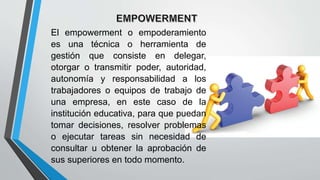 El empowerment o empoderamiento
es una técnica o herramienta de
gestión que consiste en delegar,
otorgar o transmitir poder, autoridad,
autonomía y responsabilidad a los
trabajadores o equipos de trabajo de
una empresa, en este caso de la
institución educativa, para que puedan
tomar decisiones, resolver problemas
o ejecutar tareas sin necesidad de
consultar u obtener la aprobación de
sus superiores en todo momento.
 