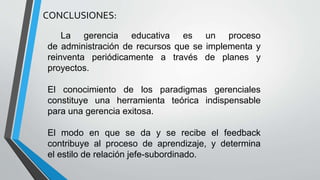 CONCLUSIONES:
La gerencia educativa es un proceso
de administración de recursos que se implementa y
reinventa periódicamente a través de planes y
proyectos.
El conocimiento de los paradigmas gerenciales
constituye una herramienta teórica indispensable
para una gerencia exitosa.
El modo en que se da y se recibe el feedback
contribuye al proceso de aprendizaje, y determina
el estilo de relación jefe-subordinado.
 
