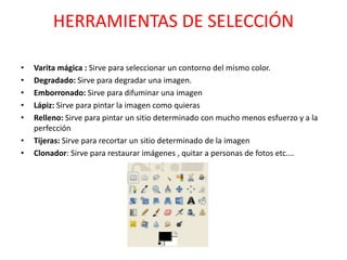 HERRAMIENTAS DE SELECCIÓN
• Varita mágica : Sirve para seleccionar un contorno del mismo color.
• Degradado: Sirve para degradar una imagen.
• Emborronado: Sirve para difuminar una imagen
• Lápiz: Sirve para pintar la imagen como quieras
• Relleno: Sirve para pintar un sitio determinado con mucho menos esfuerzo y a la
perfección
• Tijeras: Sirve para recortar un sitio determinado de la imagen
• Clonador: Sirve para restaurar imágenes , quitar a personas de fotos etc.…
 