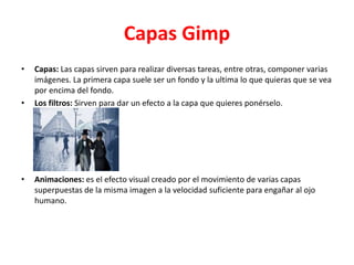 Capas Gimp
• Capas: Las capas sirven para realizar diversas tareas, entre otras, componer varias
imágenes. La primera capa suele ser un fondo y la ultima lo que quieras que se vea
por encima del fondo.
• Los filtros: Sirven para dar un efecto a la capa que quieres ponérselo.
• Animaciones: es el efecto visual creado por el movimiento de varias capas
superpuestas de la misma imagen a la velocidad suficiente para engañar al ojo
humano.
 