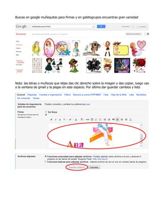 Buscas en google muñequitas para firmas y en gabitogrupos encuentras gran variedad




Nota: las letras o muñecas que elijas das clic derecho sobre la imagen y das copiar, luego vas
a la ventana de gmail y la pegas en este espacio. Por último dar guardar cambios y listo
 