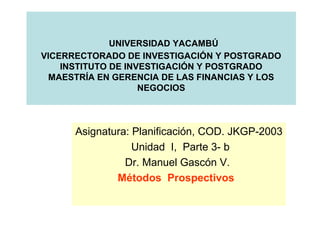 UNIVERSIDAD YACAMBÚ
VICERRECTORADO DE INVESTIGACIÓN Y POSTGRADO
INSTITUTO DE INVESTIGACIÓN Y POSTGRADO
MAESTRÍA EN GERENCIA DE LAS FINANCIAS Y LOS
NEGOCIOS
Asignatura: Planificación, COD. JKGP-2003
Unidad I, Parte 3- b
Dr. Manuel Gascón V.
Métodos Prospectivos
 