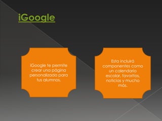 Esta incluirá
iGoogle te permite   componentes como
 crear una página      un calendario
personalizada para    escolar, favoritos,
    tus alumnos.      noticias y mucho
                             más.
 
