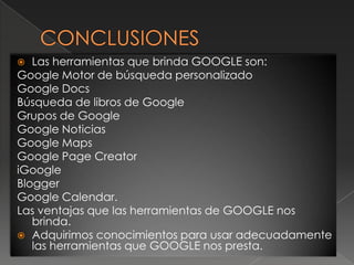  Las herramientas que brinda GOOGLE son:
Google Motor de búsqueda personalizado
Google Docs
Búsqueda de libros de Google
Grupos de Google
Google Noticias
Google Maps
Google Page Creator
iGoogle
Blogger
Google Calendar.
Las ventajas que las herramientas de GOOGLE nos
   brinda.
 Adquirimos conocimientos para usar adecuadamente
   las herramientas que GOOGLE nos presta.
 