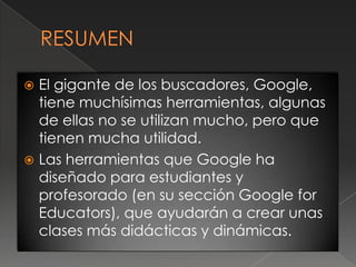  El gigante de los buscadores, Google,
  tiene muchísimas herramientas, algunas
  de ellas no se utilizan mucho, pero que
  tienen mucha utilidad.
 Las herramientas que Google ha
  diseñado para estudiantes y
  profesorado (en su sección Google for
  Educators), que ayudarán a crear unas
  clases más didácticas y dinámicas.
 