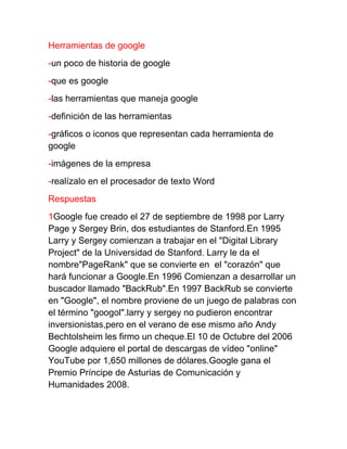 Herramientas de google
-un poco de historia de google
-que es google
-las herramientas que maneja google
-definición de las herramientas
-gráficos o iconos que representan cada herramienta de
google
-imágenes de la empresa
-realízalo en el procesador de texto Word
Respuestas
1Google fue creado el 27 de septiembre de 1998 por Larry
Page y Sergey Brin, dos estudiantes de Stanford.En 1995
Larry y Sergey comienzan a trabajar en el "Digital Library
Project" de la Universidad de Stanford. Larry le da el
nombre"PageRank" que se convierte en el "corazón" que
hará funcionar a Google.En 1996 Comienzan a desarrollar un
buscador llamado "BackRub".En 1997 BackRub se convierte
en "Google", el nombre proviene de un juego de palabras con
el término "googol".larry y sergey no pudieron encontrar
inversionistas,pero en el verano de ese mismo año Andy
Bechtolsheim les firmo un cheque.El 10 de Octubre del 2006
Google adquiere el portal de descargas de vídeo "online"
YouTube por 1,650 millones de dólares.Google gana el
Premio Príncipe de Asturias de Comunicación y
Humanidades 2008.
 