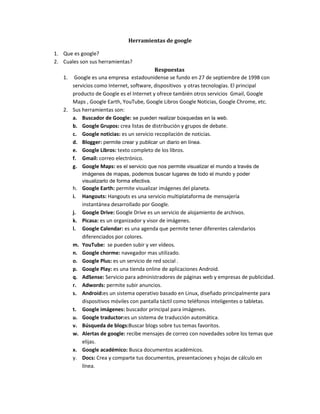 Herramientas de google
1. Que es google?
2. Cuales son sus herramientas?
Respuestas
1. Google es una empresa estadounidense se fundo en 27 de septiembre de 1998 con
servicios como Internet, software, dispositivos y otras tecnologías. El principal
producto de Google es el Internet y ofrece también otros servicios Gmail, Google
Maps , Google Earth, YouTube, Google Libros Google Noticias, Google Chrome, etc.
2. Sus herramientas son:
a. Buscador de Google: se pueden realizar búsquedas en la web.
b. Google Grupos: crea listas de distribución y grupos de debate.
c. Google noticias: es un servicio recopilación de noticias.
d. Blogger: permite crear y publicar un diario en línea.
e. Google Libros: texto completo de los libros.
f. Gmail: correo electrónico.
g. Google Maps: es el servicio que nos permite visualizar el mundo a través de
imágenes de mapas, podemos buscar lugares de todo el mundo y poder
visualizarlo de forma efectiva.
h. Google Earth: permite visualizar imágenes del planeta.
i. Hangouts: Hangouts es una servicio multiplataforma de mensajería
instantánea desarrollado por Google.
j. Google Drive: Google Drive es un servicio de alojamiento de archivos.
k. Picasa: es un organizador y visor de imágenes.
l. Google Calendar: es una agenda que permite tener diferentes calendarios
diferenciados por colores.
m. YouTube: se pueden subir y ver vídeos.
n. Google chorme: navegador mas utilizado.
o. Google Plus: es un servicio de red social .
p. Google Play: es una tienda online de aplicaciones Android.
q. AdSense: Servicio para administradores de páginas web y empresas de publicidad.
r. Adwords: permite subir anuncios.
s. Android:es un sistema operativo basado en Linux, diseñado principalmente para
dispositivos móviles con pantalla táctil como teléfonos inteligentes o tabletas.
t. Google imágenes: buscador principal para imágenes.
u. Google traductor:es un sistema de traducción automática.
v. Búsqueda de blogs:Buscar blogs sobre tus temas favoritos.
w. Alertas de google: recibe mensajes de correo con novedades sobre los temas que
elijas.
x. Google académico: Busca documentos académicos.
y. Docs: Crea y comparte tus documentos, presentaciones y hojas de cálculo en
línea.
 