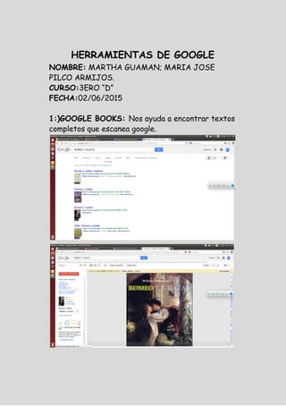 HERRAMIENTAS DE GOOGLE
NOMBRE:​MARTHA GUAMAN; MARIA JOSE
PILCO ARMIJOS.
CURSO:​3ERO “D”
FECHA:​02/06/2015
1:)GOOGLE BOOKS: ​Nos ayuda a encontrar textos
completos que escanea google.
 