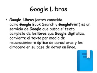 Google Libros
• Google Libros (antes conocido
como Google Book Search y GooglePrint) es un
servicio de Google que busca el texto
completo de loslibros que Google digitaliza,
convierte el texto por medio de
reconocimiento óptico de caracteres y los
almacena en su base de datos en línea.
 