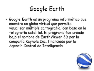 Google Earth
• Google Earth es un programa informático que
muestra un globo virtual que permite
visualizar múltiple cartografía, con base en la
fotografía satelital. El programa fue creado
bajo el nombre de EarthViewer 3D por la
compañía Keyhole Inc, financiada por la
Agencia Central de Inteligencia.
 