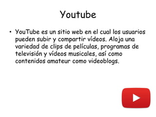 Youtube
• YouTube es un sitio web en el cual los usuarios
pueden subir y compartir vídeos. Aloja una
variedad de clips de películas, programas de
televisión y vídeos musicales, así como
contenidos amateur como videoblogs.
 