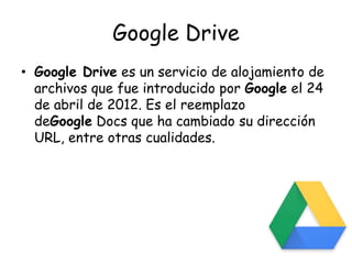Google Drive
• Google Drive es un servicio de alojamiento de
archivos que fue introducido por Google el 24
de abril de 2012. Es el reemplazo
deGoogle Docs que ha cambiado su dirección
URL, entre otras cualidades.
 