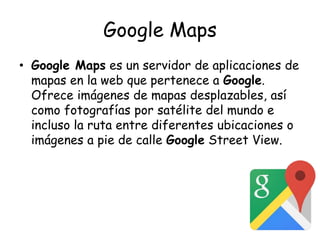 Google Maps
• Google Maps es un servidor de aplicaciones de
mapas en la web que pertenece a Google.
Ofrece imágenes de mapas desplazables, así
como fotografías por satélite del mundo e
incluso la ruta entre diferentes ubicaciones o
imágenes a pie de calle Google Street View.
 