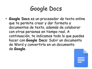 Google Docs
• Google Docs es un procesador de texto online
que te permite crear y dar formato a
documentos de texto, además de colaborar
con otras personas en tiempo real. A
continuación, te indicamos todo lo que puedes
hacer con Google Docs: Subir un documento
de Word y convertirlo en un documento
de Google.
 