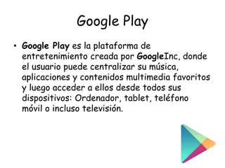 Google Play
• Google Play es la plataforma de
entretenimiento creada por GoogleInc, donde
el usuario puede centralizar su música,
aplicaciones y contenidos multimedia favoritos
y luego acceder a ellos desde todos sus
dispositivos: Ordenador, tablet, teléfono
móvil o incluso televisión.
 