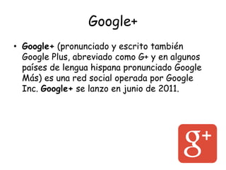 Google+
• Google+ (pronunciado y escrito también
Google Plus, abreviado como G+ y en algunos
países de lengua hispana pronunciado Google
Más) es una red social operada por Google
Inc. Google+ se lanzo en junio de 2011.
 