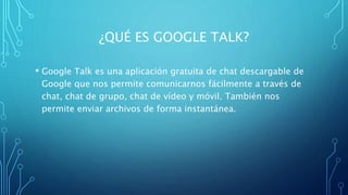 ¿QUÉ ES GOOGLE TALK?
• Google Talk es una aplicación gratuita de chat descargable de
Google que nos permite comunicarnos fácilmente a través de
chat, chat de grupo, chat de vídeo y móvil. También nos
permite enviar archivos de forma instantánea.
 