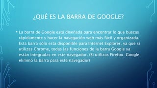 ¿QUÉ ES LA BARRA DE GOOGLE?
• La barra de Google está diseñada para encontrar lo que buscas
rápidamente y hacer la navegación web más fácil y organizada.
Esta barra sólo esta disponible para Internet Explorer, ya que si
utilizas Chrome, todas las funciones de la barra Google ya
están integradas en este navegador. (Si utilizas Firefox, Google
eliminó la barra para este navegador)
 