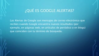¿QUÉ ES GOOGLE ALERTAS?
Las Alertas de Google son mensajes de correo electrónico que
recibes cuando Google encuentra nuevos resultados (por
ejemplo, en páginas web, en artículos de periódico o en blogs)
que coinciden con tu término de búsqueda.
 
