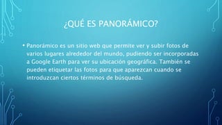 ¿QUÉ ES PANORÁMICO?
• Panorámico es un sitio web que permite ver y subir fotos de
varios lugares alrededor del mundo, pudiendo ser incorporadas
a Google Earth para ver su ubicación geográfica. También se
pueden etiquetar las fotos para que aparezcan cuando se
introduzcan ciertos términos de búsqueda.
 