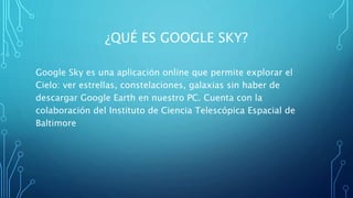 ¿QUÉ ES GOOGLE SKY?
Google Sky es una aplicación online que permite explorar el
Cielo: ver estrellas, constelaciones, galaxias sin haber de
descargar Google Earth en nuestro PC. Cuenta con la
colaboración del Instituto de Ciencia Telescópica Espacial de
Baltimore
 