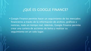 ¿QUÉ ES GOOGLE FINANCE?
• Google Finance permite hacer un seguimiento de los mercados
financieros a través de la información de archivo, gráficos y
noticias, todo en tiempo real. Además, Google Finance permite
crear una cartera de acciones de bolsa y realizar su
seguimiento en un solo lugar.
 