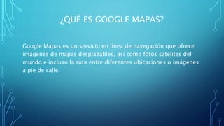 ¿QUÉ ES GOOGLE MAPAS?
Google Mapas es un servicio en línea de navegación que ofrece
imágenes de mapas desplazables, así como fotos satélites del
mundo e incluso la ruta entre diferentes ubicaciones o imágenes
a pie de calle.
 
