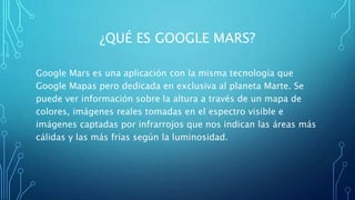 ¿QUÉ ES GOOGLE MARS?
Google Mars es una aplicación con la misma tecnología que
Google Mapas pero dedicada en exclusiva al planeta Marte. Se
puede ver información sobre la altura a través de un mapa de
colores, imágenes reales tomadas en el espectro visible e
imágenes captadas por infrarrojos que nos indican las áreas más
cálidas y las más frías según la luminosidad.
 