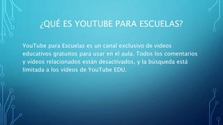 ¿QUÉ ES YOUTUBE PARA ESCUELAS?
YouTube para Escuelas es un canal exclusivo de videos
educativos gratuitos para usar en el aula. Todos los comentarios
y vídeos relacionados están desactivados, y la búsqueda está
limitada a los vídeos de YouTube EDU.
 