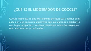 ¿QUÉ ES EL MODERADOR DE GOOGLE?
Google Moderato es una herramienta perfecta para utilizar en el
aula o en una ponencia al permitir que los alumnos o asistentes
nos hagan preguntas y realicen votaciones sobre las preguntas
más interesantes ya realizadas.
 