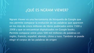 ¿QUÉ ES NGRAM VIEWER?
Ngram Viewer es una herramienta de búsqueda de Google que
nos permite comparar la evolución de las palabras que aparecen
en los más de cinco millones de libros publicados entre 1500 y
2008 y que se encuentran digitalizados en Google books.
Permite comparar entre unos 500 mil millones de palabras en
inglés, francés, español, alemán, chino y ruso. También se puede
elegir el corpus de las palabras de origen
 