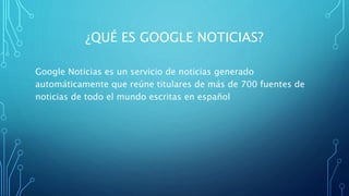 ¿QUÉ ES GOOGLE NOTICIAS?
Google Noticias es un servicio de noticias generado
automáticamente que reúne titulares de más de 700 fuentes de
noticias de todo el mundo escritas en español
 