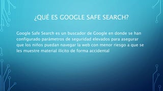 ¿QUÉ ES GOOGLE SAFE SEARCH?
Google Safe Search es un buscador de Google en donde se han
configurado parámetros de seguridad elevados para asegurar
que los niños puedan navegar la web con menor riesgo a que se
les muestre material ilícito de forma accidental
 