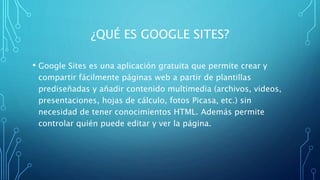 ¿QUÉ ES GOOGLE SITES?
• Google Sites es una aplicación gratuita que permite crear y
compartir fácilmente páginas web a partir de plantillas
prediseñadas y añadir contenido multimedia (archivos, videos,
presentaciones, hojas de cálculo, fotos Picasa, etc.) sin
necesidad de tener conocimientos HTML. Además permite
controlar quién puede editar y ver la página.
 